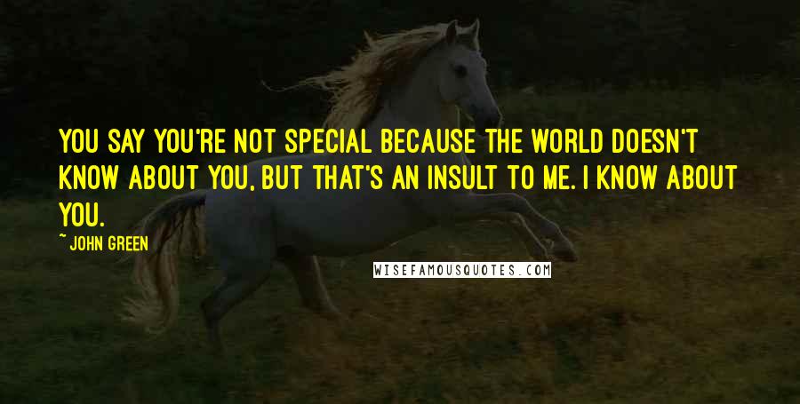 John Green Quotes: You say you're not special because the world doesn't know about you, but that's an insult to me. I know about you.