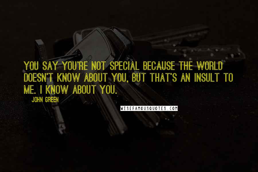 John Green Quotes: You say you're not special because the world doesn't know about you, but that's an insult to me. I know about you.