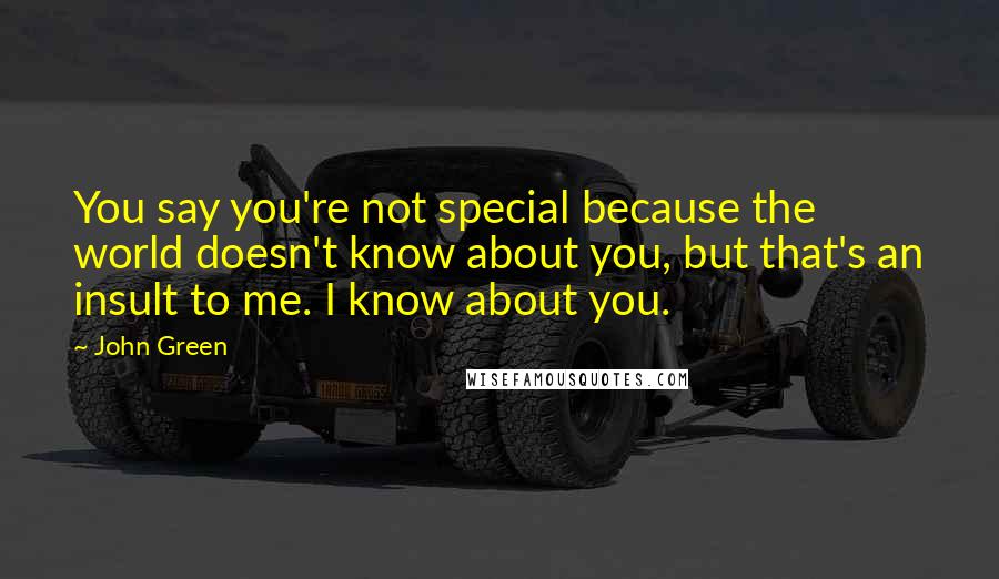 John Green Quotes: You say you're not special because the world doesn't know about you, but that's an insult to me. I know about you.
