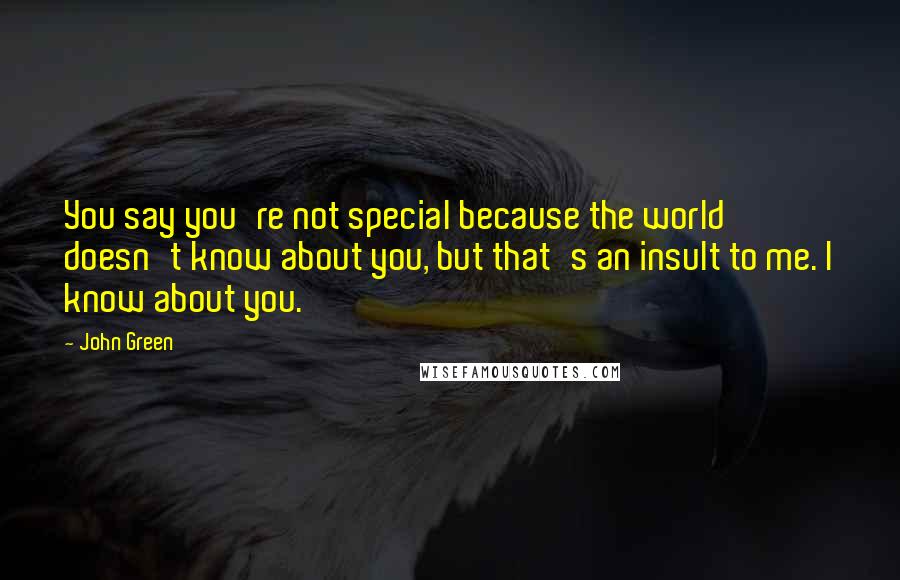 John Green Quotes: You say you're not special because the world doesn't know about you, but that's an insult to me. I know about you.