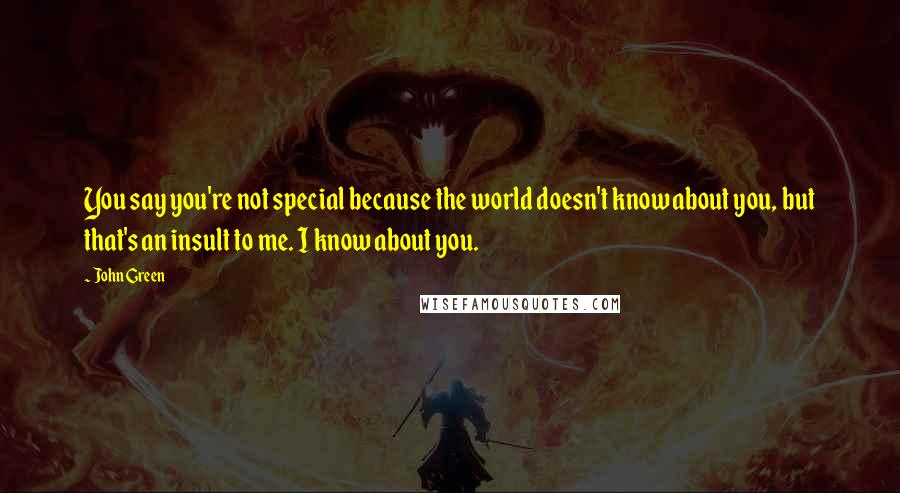 John Green Quotes: You say you're not special because the world doesn't know about you, but that's an insult to me. I know about you.