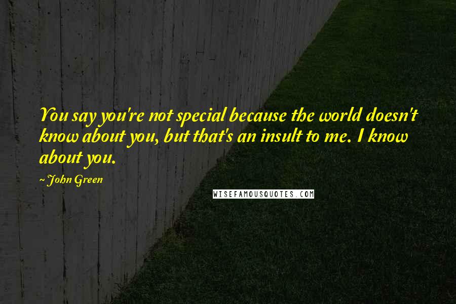 John Green Quotes: You say you're not special because the world doesn't know about you, but that's an insult to me. I know about you.