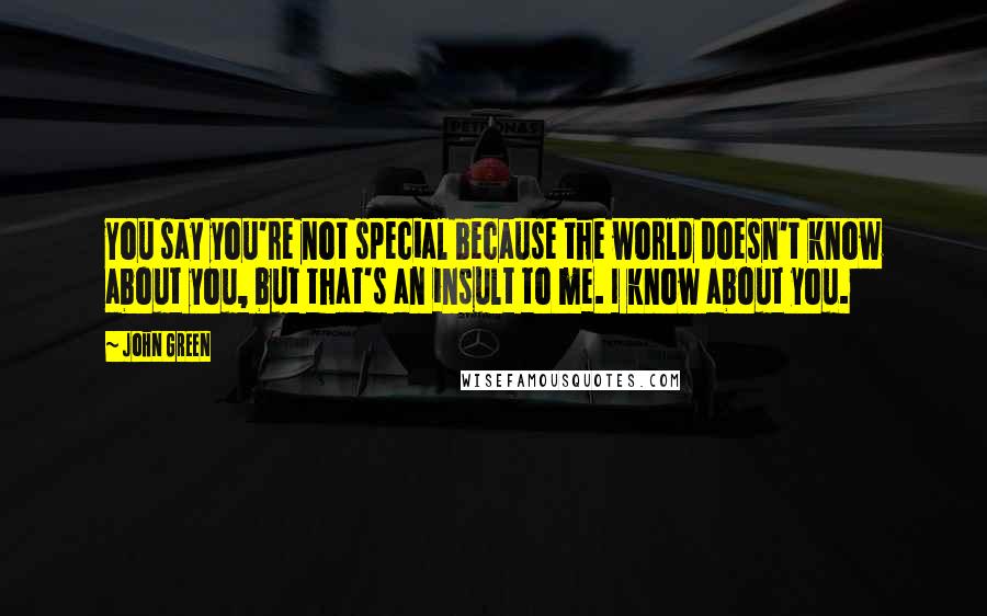 John Green Quotes: You say you're not special because the world doesn't know about you, but that's an insult to me. I know about you.