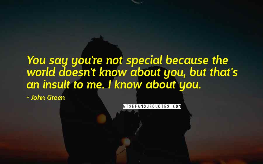 John Green Quotes: You say you're not special because the world doesn't know about you, but that's an insult to me. I know about you.