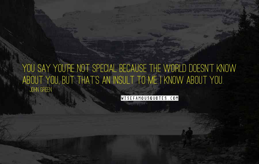 John Green Quotes: You say you're not special because the world doesn't know about you, but that's an insult to me. I know about you.