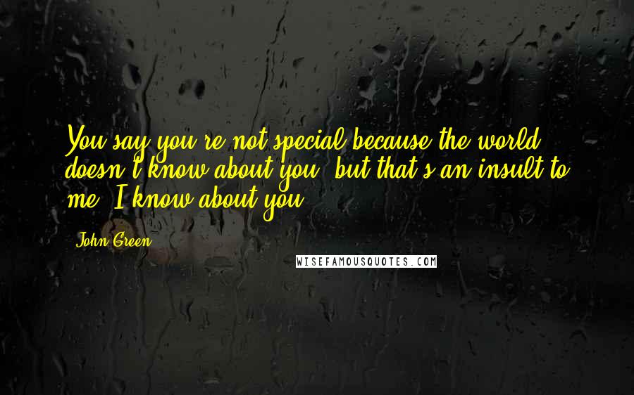 John Green Quotes: You say you're not special because the world doesn't know about you, but that's an insult to me. I know about you.