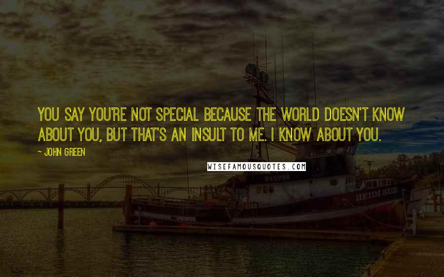 John Green Quotes: You say you're not special because the world doesn't know about you, but that's an insult to me. I know about you.