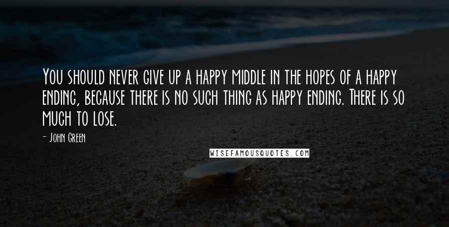 John Green Quotes: You should never give up a happy middle in the hopes of a happy ending, because there is no such thing as happy ending. There is so much to lose.