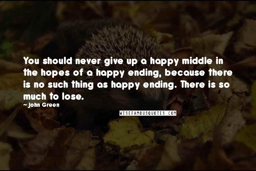 John Green Quotes: You should never give up a happy middle in the hopes of a happy ending, because there is no such thing as happy ending. There is so much to lose.