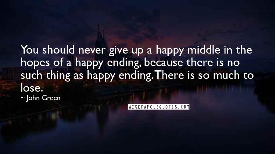 John Green Quotes: You should never give up a happy middle in the hopes of a happy ending, because there is no such thing as happy ending. There is so much to lose.