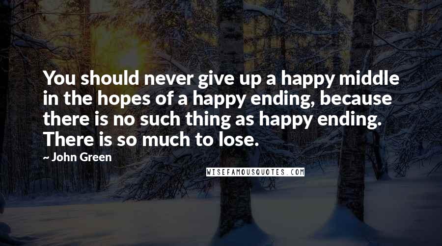 John Green Quotes: You should never give up a happy middle in the hopes of a happy ending, because there is no such thing as happy ending. There is so much to lose.