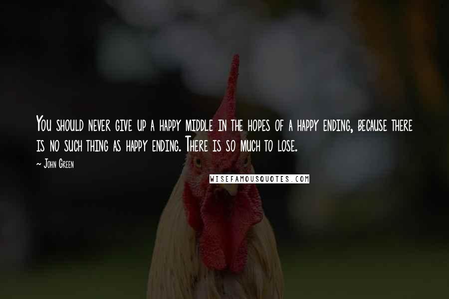 John Green Quotes: You should never give up a happy middle in the hopes of a happy ending, because there is no such thing as happy ending. There is so much to lose.