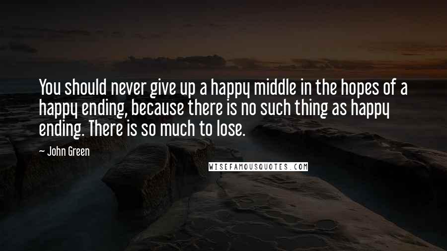 John Green Quotes: You should never give up a happy middle in the hopes of a happy ending, because there is no such thing as happy ending. There is so much to lose.