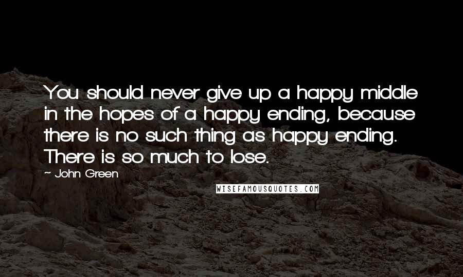 John Green Quotes: You should never give up a happy middle in the hopes of a happy ending, because there is no such thing as happy ending. There is so much to lose.