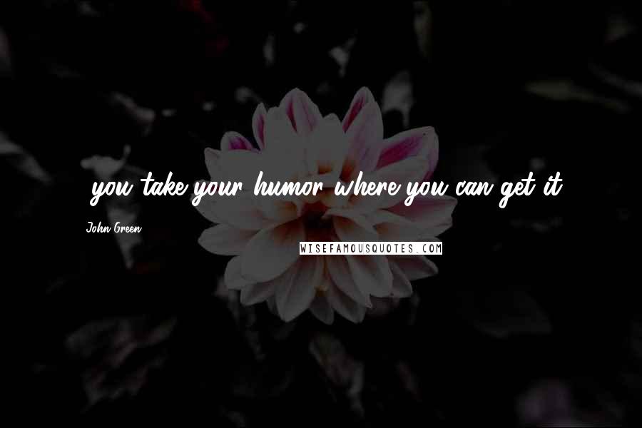 John Green Quotes: ...you take your humor where you can get it.
