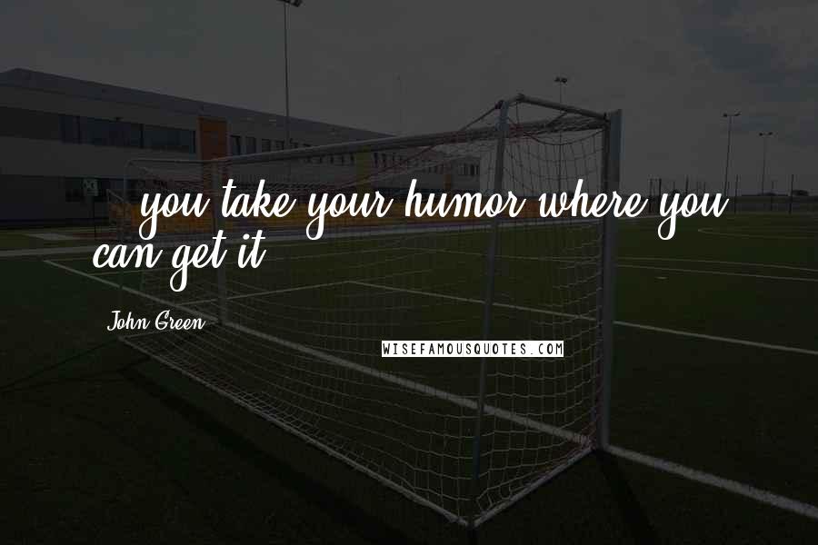 John Green Quotes: ...you take your humor where you can get it.