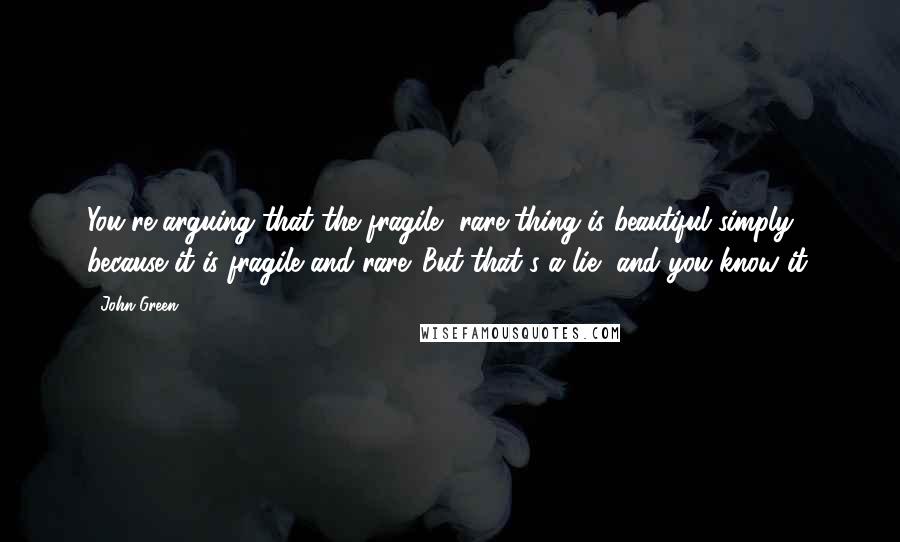 John Green Quotes: You're arguing that the fragile, rare thing is beautiful simply because it is fragile and rare. But that's a lie, and you know it.