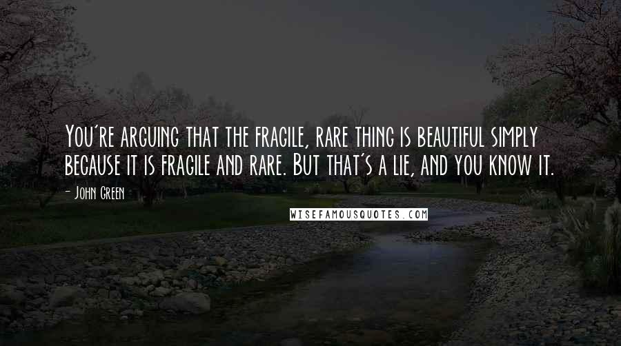 John Green Quotes: You're arguing that the fragile, rare thing is beautiful simply because it is fragile and rare. But that's a lie, and you know it.