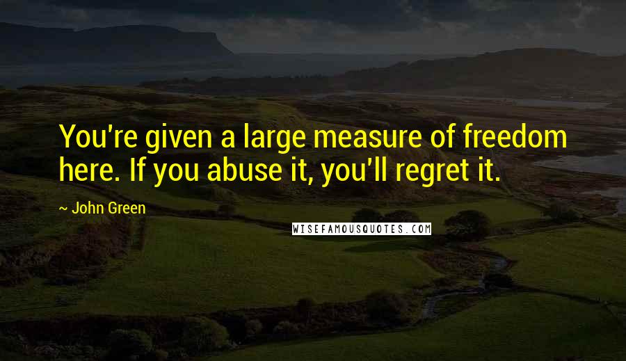 John Green Quotes: You're given a large measure of freedom here. If you abuse it, you'll regret it.