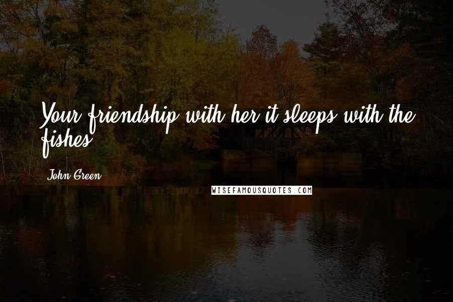John Green Quotes: Your friendship with her-it sleeps with the fishes.