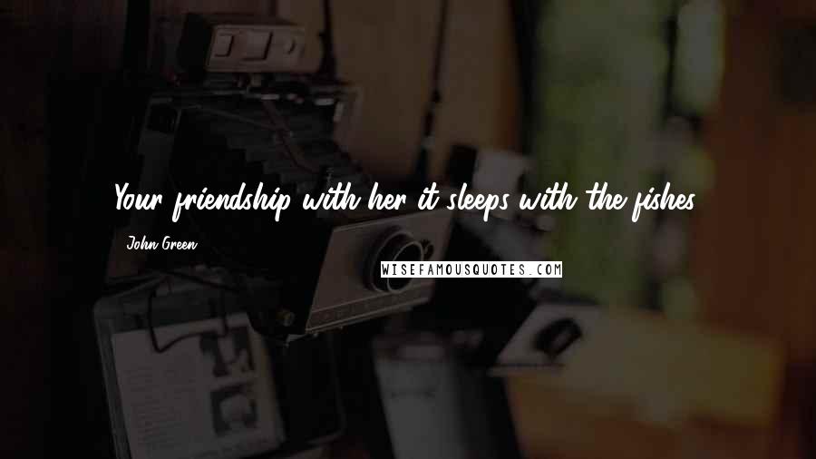 John Green Quotes: Your friendship with her-it sleeps with the fishes.