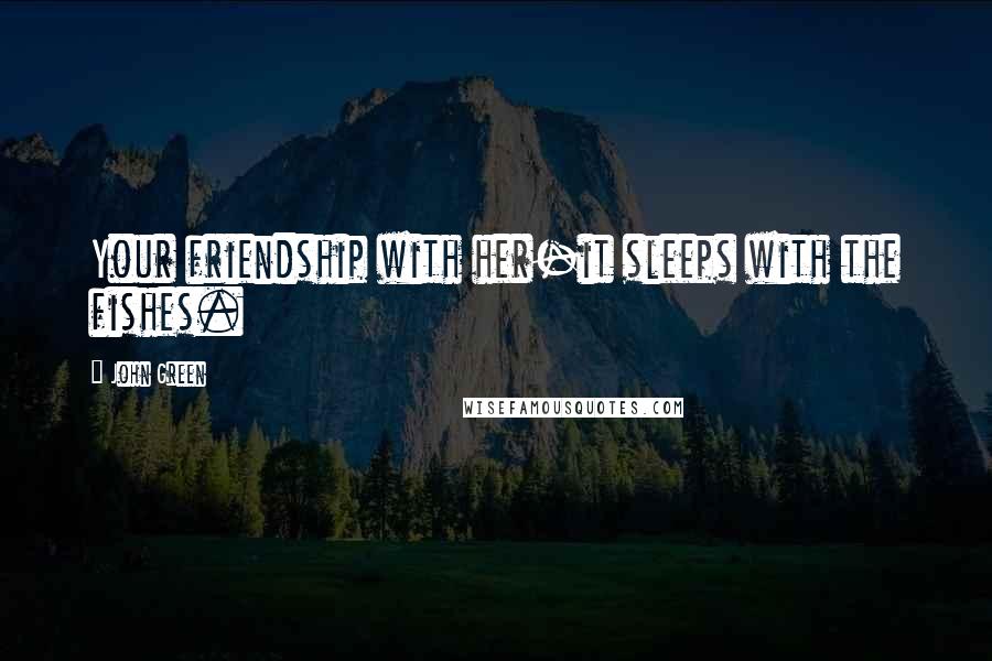John Green Quotes: Your friendship with her-it sleeps with the fishes.