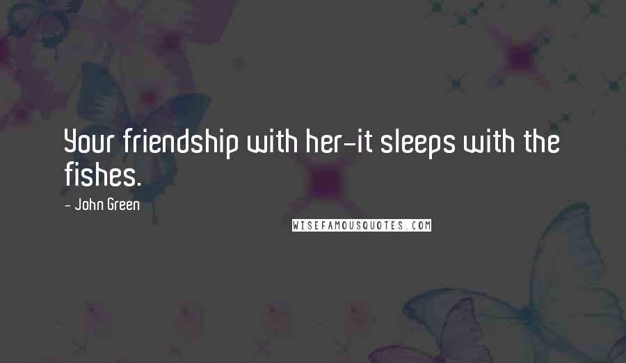 John Green Quotes: Your friendship with her-it sleeps with the fishes.