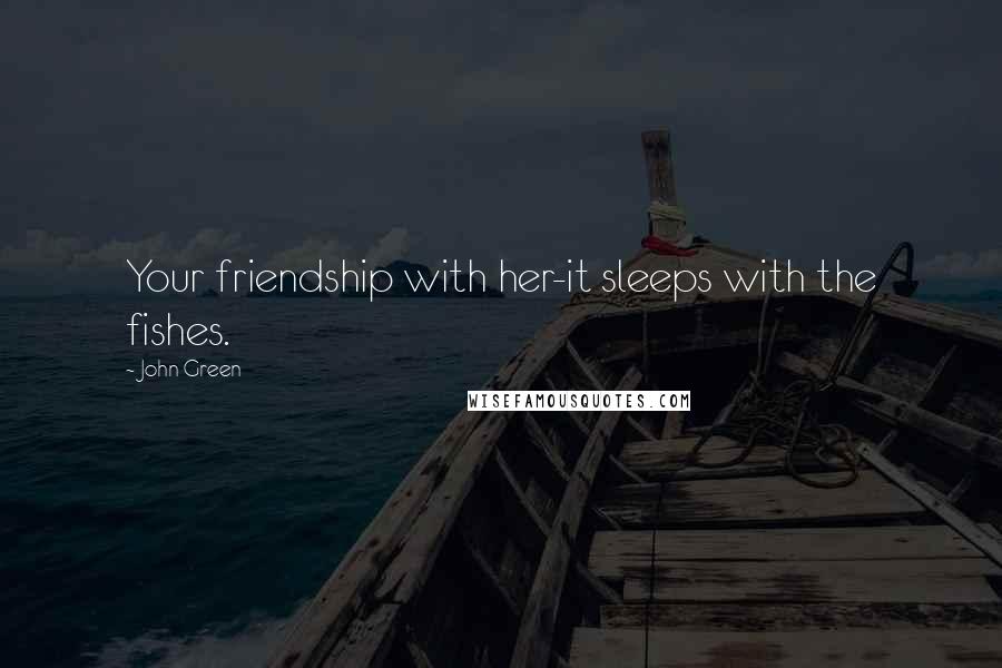John Green Quotes: Your friendship with her-it sleeps with the fishes.