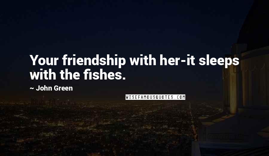 John Green Quotes: Your friendship with her-it sleeps with the fishes.