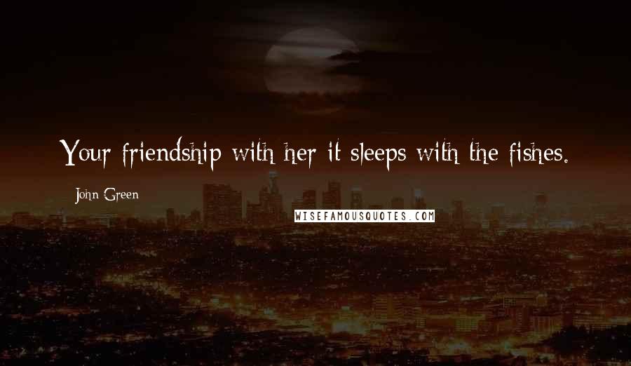 John Green Quotes: Your friendship with her-it sleeps with the fishes.