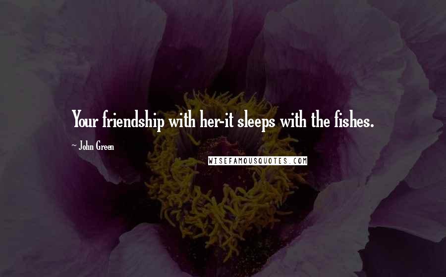 John Green Quotes: Your friendship with her-it sleeps with the fishes.