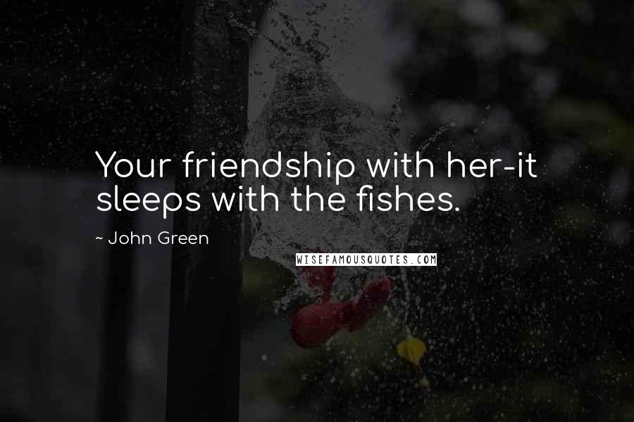 John Green Quotes: Your friendship with her-it sleeps with the fishes.