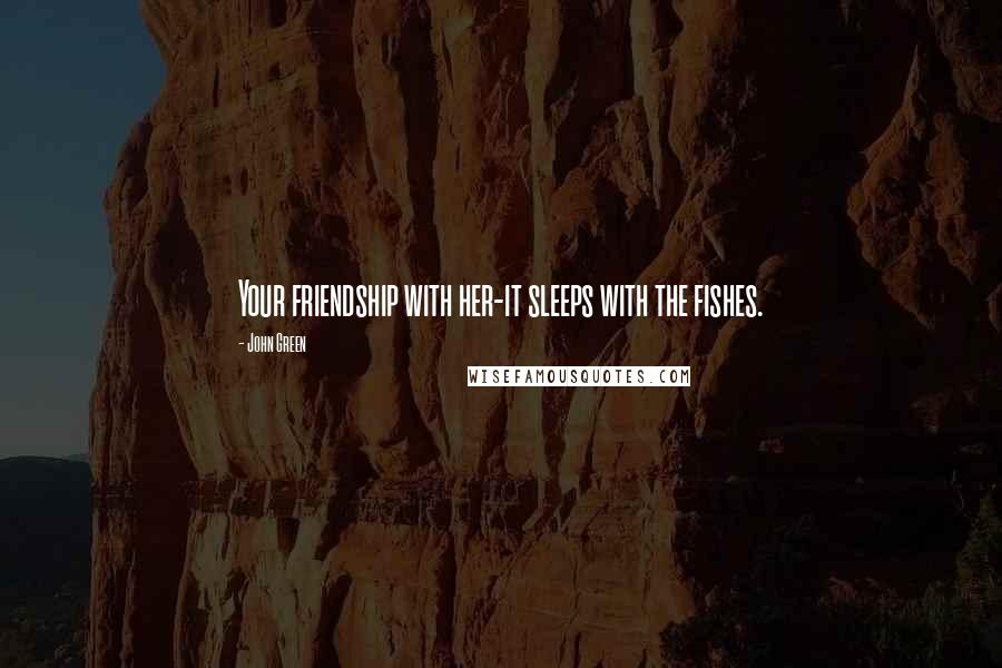 John Green Quotes: Your friendship with her-it sleeps with the fishes.