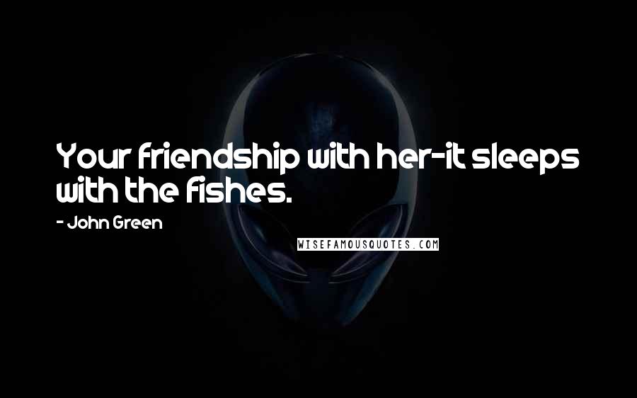 John Green Quotes: Your friendship with her-it sleeps with the fishes.