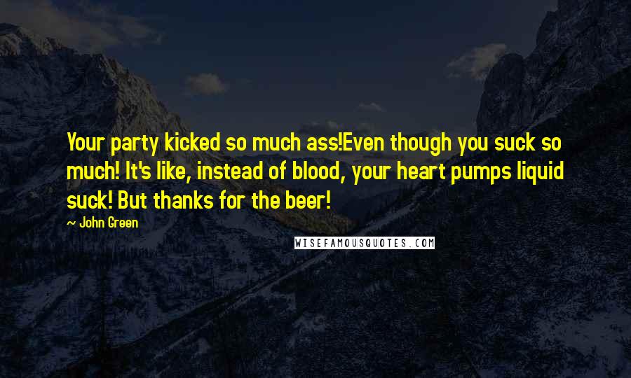 John Green Quotes: Your party kicked so much ass!Even though you suck so much! It's like, instead of blood, your heart pumps liquid suck! But thanks for the beer!