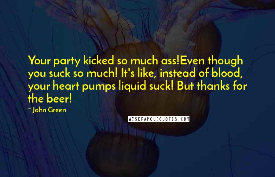 John Green Quotes: Your party kicked so much ass!Even though you suck so much! It's like, instead of blood, your heart pumps liquid suck! But thanks for the beer!