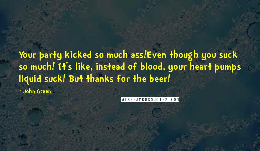 John Green Quotes: Your party kicked so much ass!Even though you suck so much! It's like, instead of blood, your heart pumps liquid suck! But thanks for the beer!