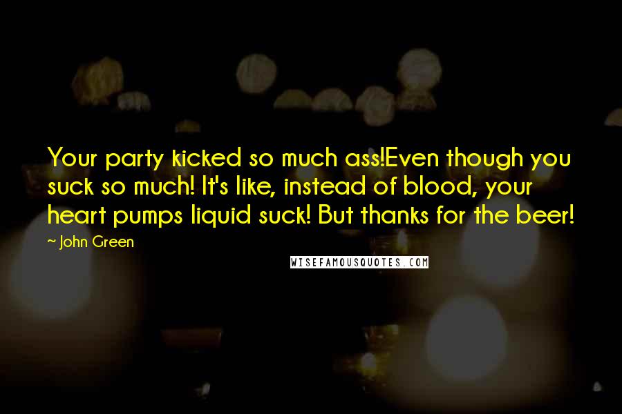 John Green Quotes: Your party kicked so much ass!Even though you suck so much! It's like, instead of blood, your heart pumps liquid suck! But thanks for the beer!