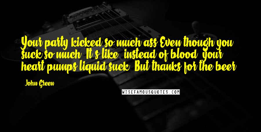 John Green Quotes: Your party kicked so much ass!Even though you suck so much! It's like, instead of blood, your heart pumps liquid suck! But thanks for the beer!