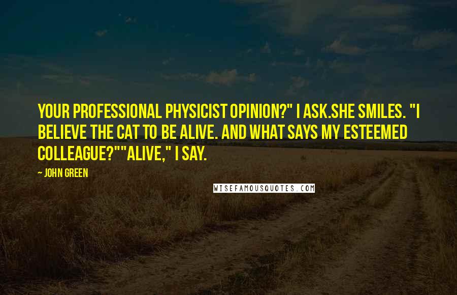 John Green Quotes: Your professional physicist opinion?" I ask.She smiles. "I believe the cat to be alive. And what says my esteemed colleague?""Alive," I say.