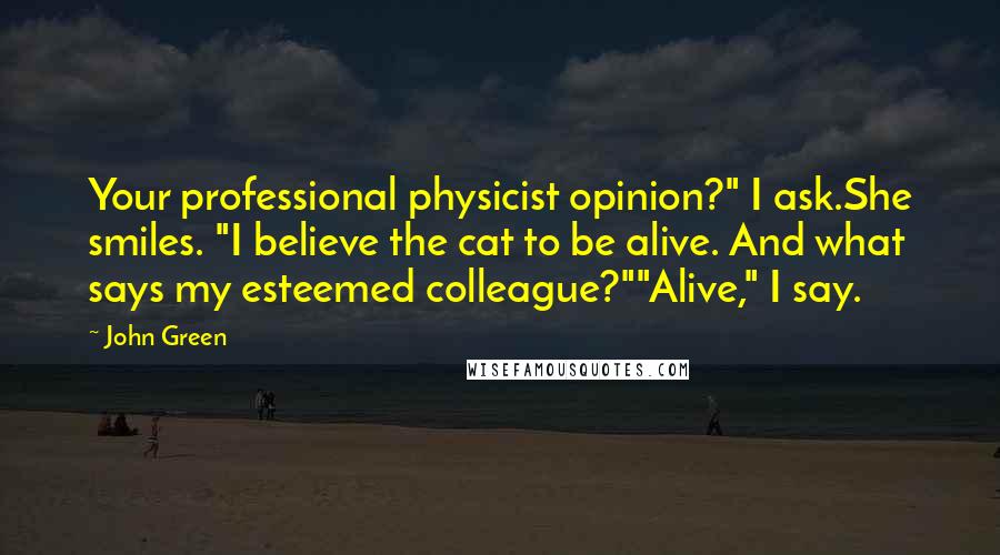 John Green Quotes: Your professional physicist opinion?" I ask.She smiles. "I believe the cat to be alive. And what says my esteemed colleague?""Alive," I say.