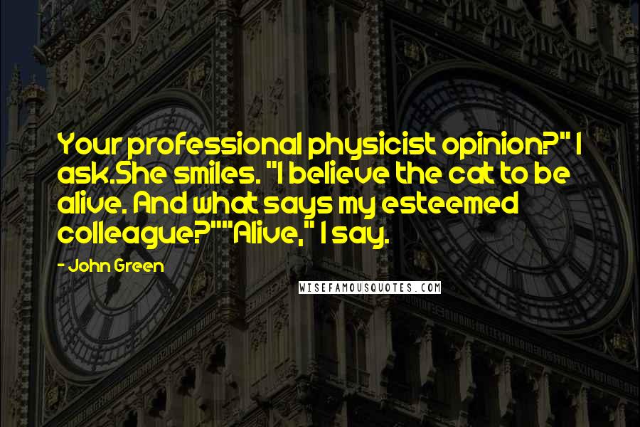 John Green Quotes: Your professional physicist opinion?" I ask.She smiles. "I believe the cat to be alive. And what says my esteemed colleague?""Alive," I say.