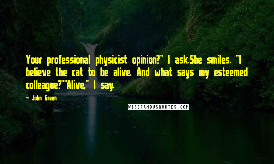 John Green Quotes: Your professional physicist opinion?" I ask.She smiles. "I believe the cat to be alive. And what says my esteemed colleague?""Alive," I say.