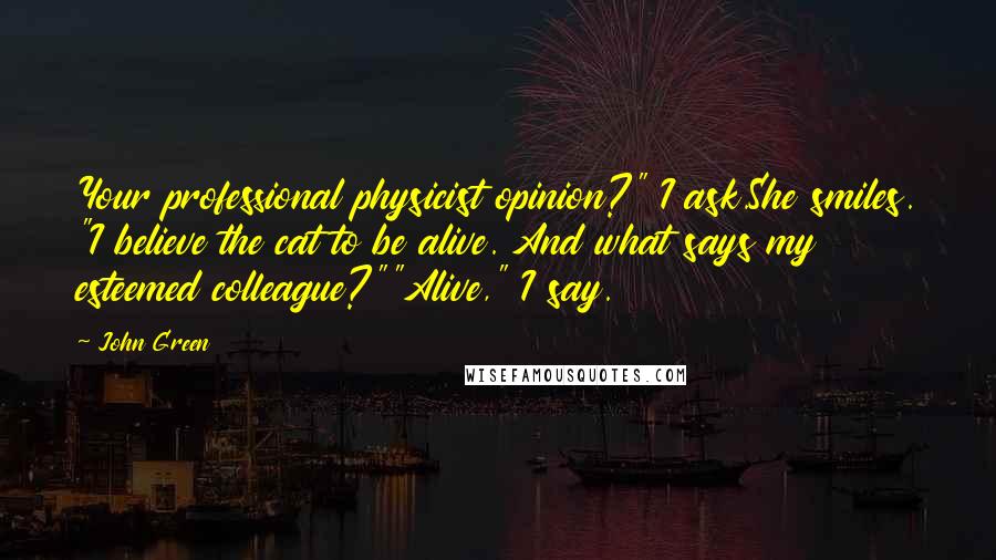John Green Quotes: Your professional physicist opinion?" I ask.She smiles. "I believe the cat to be alive. And what says my esteemed colleague?""Alive," I say.