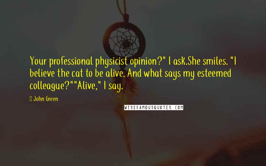 John Green Quotes: Your professional physicist opinion?" I ask.She smiles. "I believe the cat to be alive. And what says my esteemed colleague?""Alive," I say.