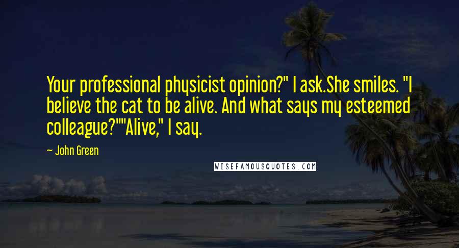 John Green Quotes: Your professional physicist opinion?" I ask.She smiles. "I believe the cat to be alive. And what says my esteemed colleague?""Alive," I say.