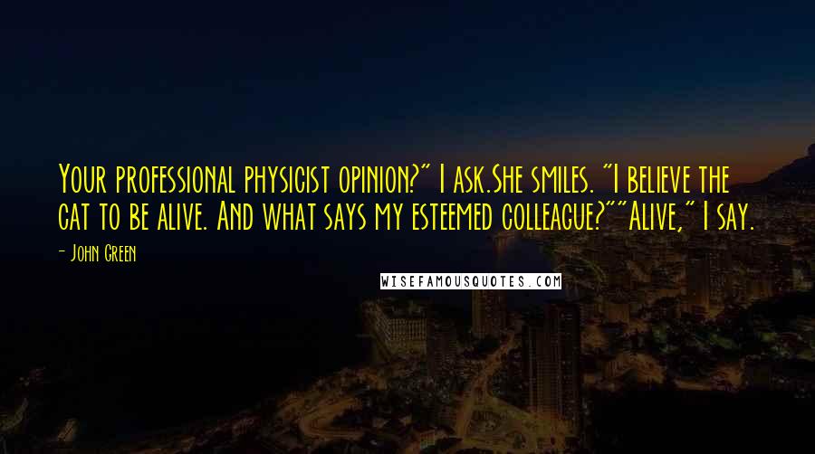 John Green Quotes: Your professional physicist opinion?" I ask.She smiles. "I believe the cat to be alive. And what says my esteemed colleague?""Alive," I say.