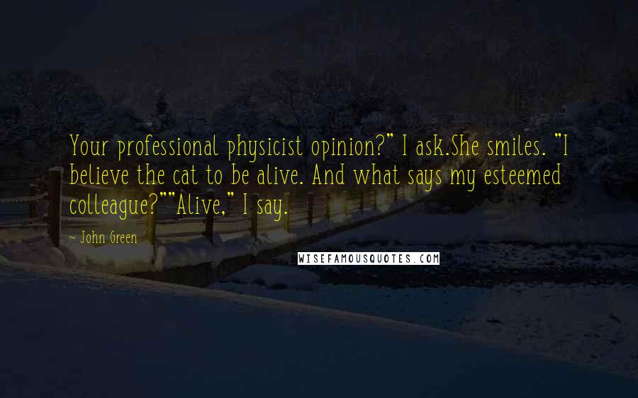 John Green Quotes: Your professional physicist opinion?" I ask.She smiles. "I believe the cat to be alive. And what says my esteemed colleague?""Alive," I say.