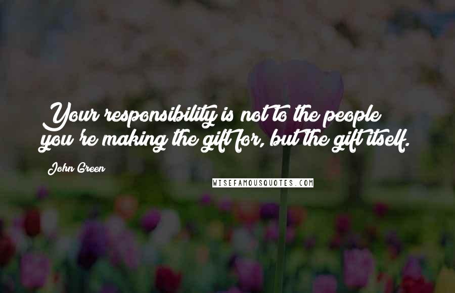 John Green Quotes: Your responsibility is not to the people you're making the gift for, but the gift itself.