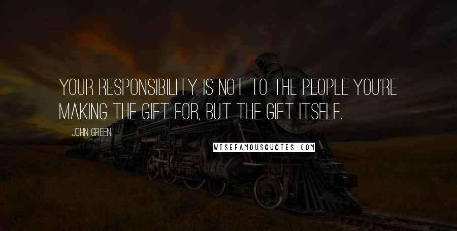 John Green Quotes: Your responsibility is not to the people you're making the gift for, but the gift itself.